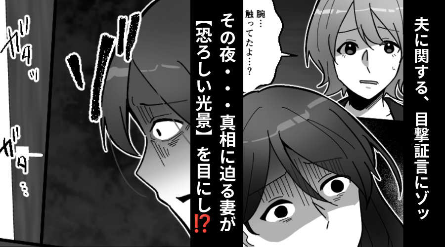 「旦那さん、女性を触ってたよ…？」目撃証言にゾッ…。その夜⇒真相に迫る妻が、自宅で【恐ろしい光景】を目にした話