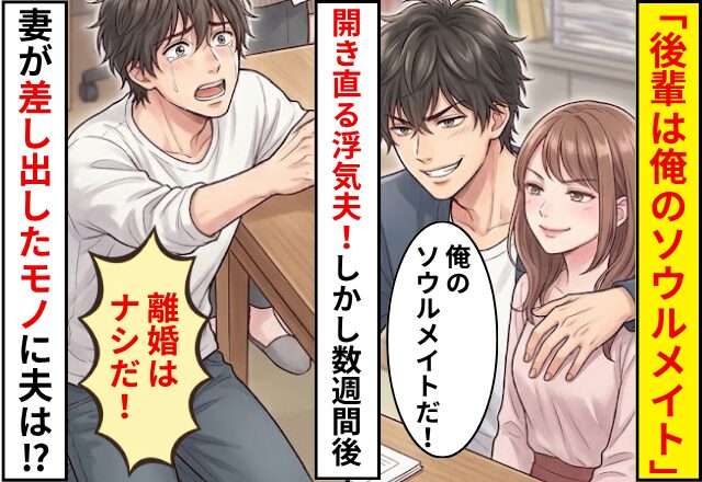 「後輩は俺のソウルメイト」開き直る浮気夫！しかし数週間後⇒妻が【差し出したモノ】に…夫「離婚はナシだ！」